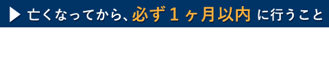 亡くなってから、必ず１カ月以内に行うこと