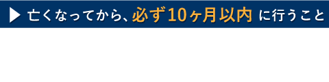 亡くなってから、必ず１０カ月以内に行うこと